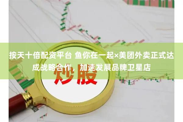 按天十倍配资平台 鱼你在一起×美团外卖正式达成战略合作，加速发展品牌卫星店