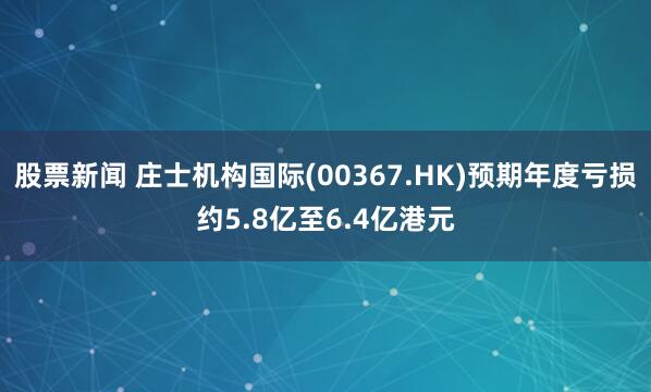 股票新闻 庄士机构国际(00367.HK)预期年度亏损约5.8亿至6.4亿港元
