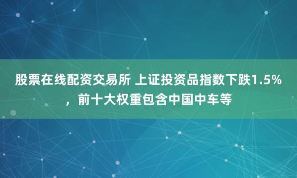 股票在线配资交易所 上证投资品指数下跌1.5%，前十大权重包含中国中车等