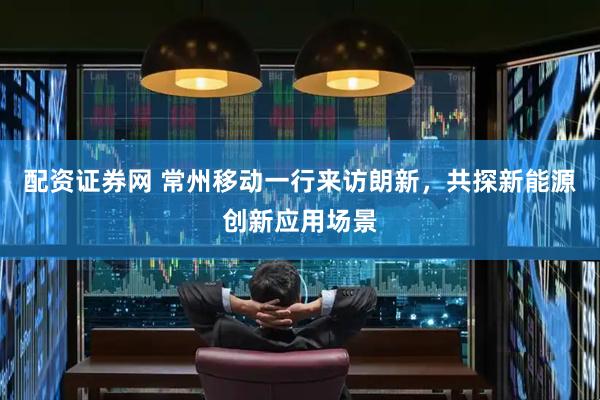 配资证券网 常州移动一行来访朗新，共探新能源创新应用场景