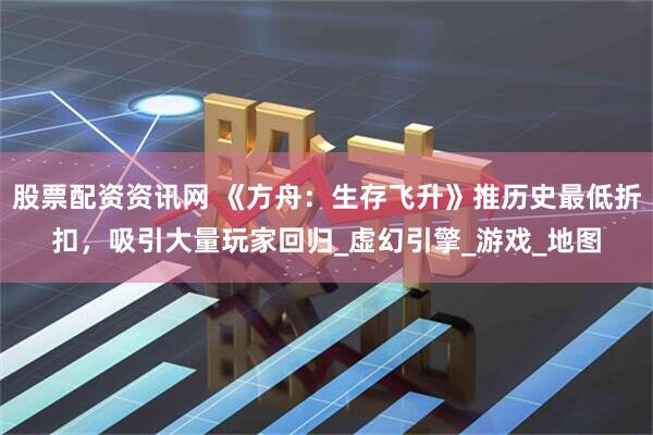 股票配资资讯网 《方舟：生存飞升》推历史最低折扣，吸引大量玩家回归_虚幻引擎_游戏_地图