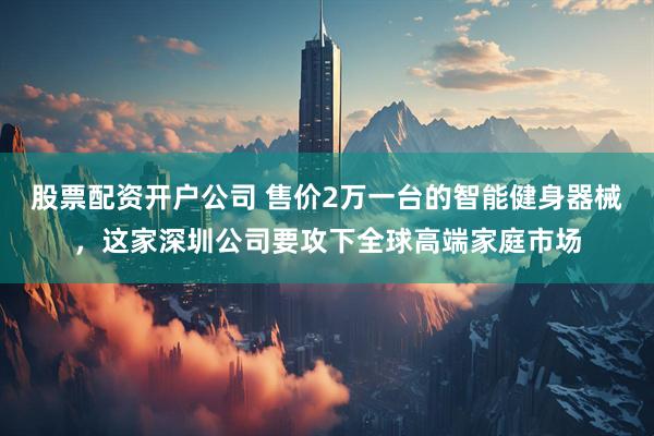 股票配资开户公司 售价2万一台的智能健身器械，这家深圳公司要攻下全球高端家庭市场