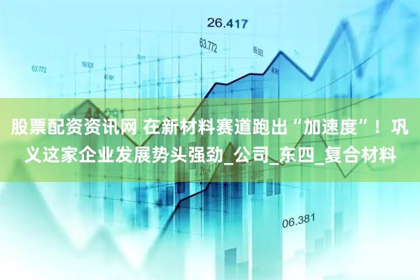 股票配资资讯网 在新材料赛道跑出“加速度”！巩义这家企业发展势头强劲_公司_东四_复合材料
