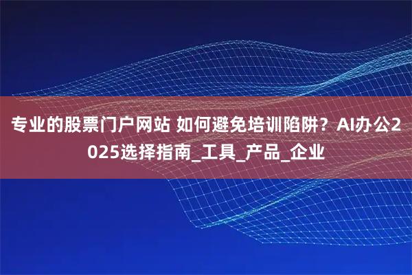 专业的股票门户网站 如何避免培训陷阱？AI办公2025选择指南_工具_产品_企业