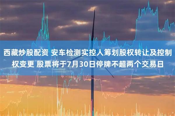 西藏炒股配资 安车检测实控人筹划股权转让及控制权变更 股票将于7月30日停牌不超两个交易日