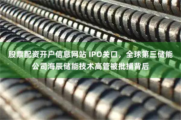 股票配资开户信息网站 IPO关口，全球第三储能公司海辰储能技术高管被批捕背后