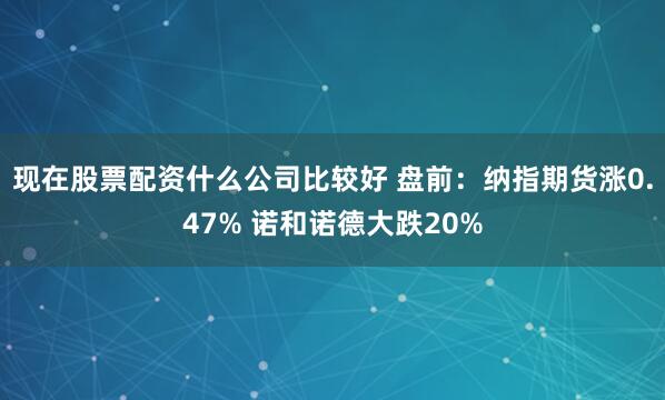 现在股票配资什么公司比较好 盘前:纳指期货涨0.47% 诺和诺德大跌20%