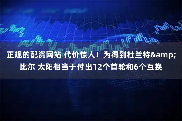 正规的配资网站 代价惊人！为得到杜兰特&比尔 太阳相当于付出12个首轮和6个互换