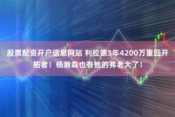 股票配资开户信息网站 利拉德3年4200万重回开拓者！杨瀚森也有他的弗老大了！