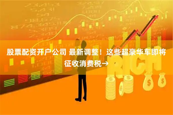 股票配资开户公司 最新调整！这些超豪华车即将征收消费税→
