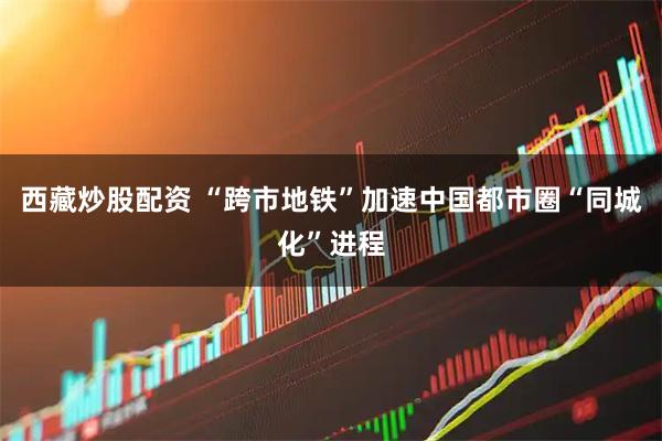 西藏炒股配资 “跨市地铁”加速中国都市圈“同城化”进程