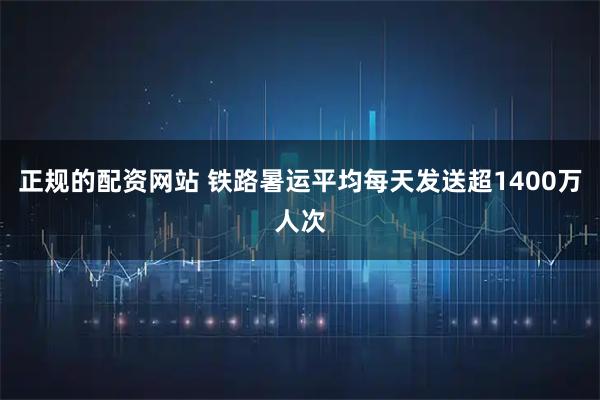 正规的配资网站 铁路暑运平均每天发送超1400万人次