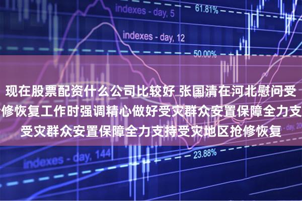 现在股票配资什么公司比较好 张国清在河北慰问受灾群众指导救灾和抢修恢复工作时强调　　精心做好受灾群众安置保障　　全力支持受灾地区抢修恢复