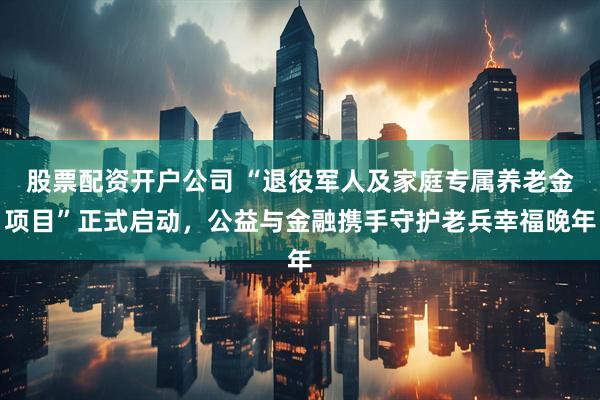 股票配资开户公司 “退役军人及家庭专属养老金项目”正式启动，公益与金融携手守护老兵幸福晚年