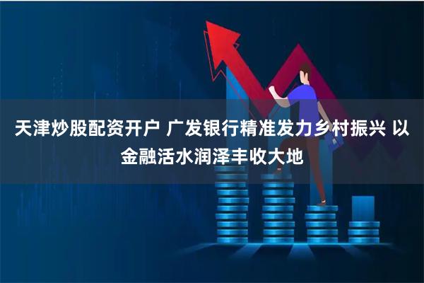 天津炒股配资开户 广发银行精准发力乡村振兴 以金融活水润泽丰收大地