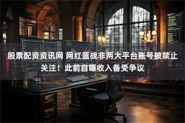 股票配资资讯网 网红蓝战非两大平台账号被禁止关注！此前自曝收入备受争议