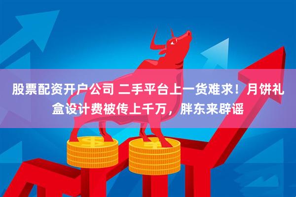 股票配资开户公司 二手平台上一货难求！月饼礼盒设计费被传上千万，胖东来辟谣