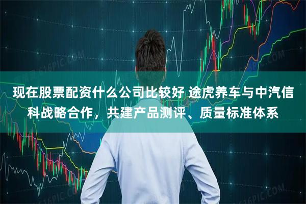 现在股票配资什么公司比较好 途虎养车与中汽信科战略合作，共建产品测评、质量标准体系